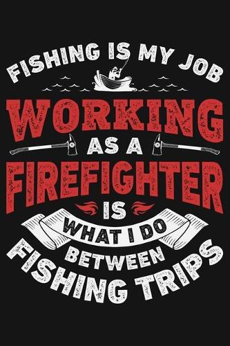 Fishing is My Job Working as a Firefighter is What I Do Between Fishing Trips: Firefighter Lined Notebook, Journal, Organizer, Diary, Composition Notebook, Gifts for Firefighters