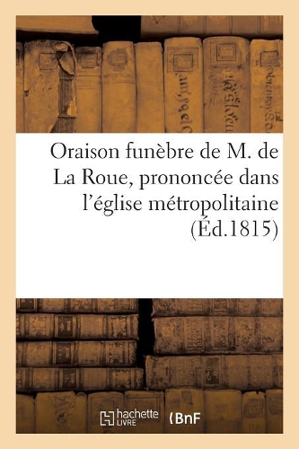 Oraison Funèbre de M. de la Roue, Prononcée Dans l'Église Métropolitaine: , Le Dimanche 15 Octobre 1815(Religion)