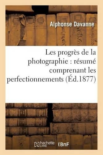 Les Progrès de la Photographie: Résumé Comprenant Les Perfectionnements Apportés Aux Divers: Procédés Photographiques Pour Les Épreuves Négatives Et Les Épreuves Positives(Arts)