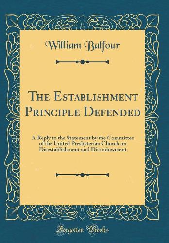 The Establishment Principle Defended: A Reply to the Statement by the Committee of the United Presbyterian Church on Disestablishment and Disendowment (Classic Reprint)