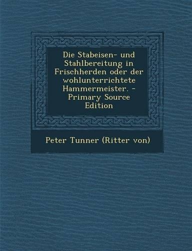 Die Stabeisen- Und Stahlbereitung in Frischherden Oder Der Wohlunterrichtete Hammermeister. - Primary Source Edition