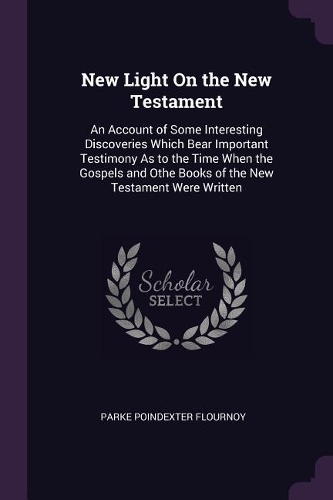 New Light On the New Testament: An Account of Some Interesting Discoveries Which Bear Important Testimony As to the Time When the Gospels and Othe Books of the New Testament Were W