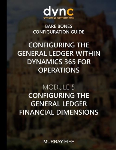 Configuring the General Ledger within Dynamics 365 for Operations: Module 5: Configuring the General Ledger Financial Dimensions(3 Dynamics 365 for Operations Bare Bones Configuration Guides)