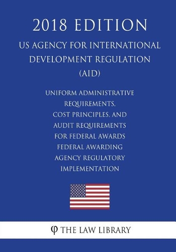 Uniform Administrative Requirements, Cost Principles, and Audit Requirements for Federal Awards - Federal Awarding Agency Regulatory Implementation (US Agency for International Development Regulation) (AID) (2018 Edition)