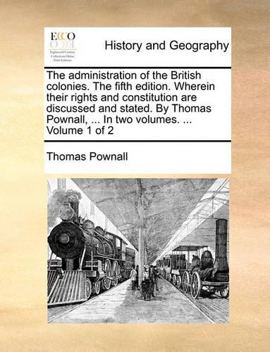 The Administration of the British Colonies. the Fifth Edition. Wherein Their Rights and Constitution Are Discussed and Stated. by Thomas Pownall, ... in Two Volumes. ... Volume 1 of 2