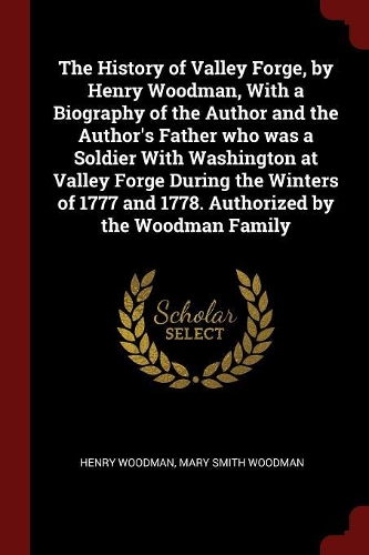 The History of Valley Forge, by Henry Woodman, with a Biography of the Author and the Author's Father Who Was a Soldier with Washington at Valley Forge During the Winters of 1777 and 1778. Authorized by the Woodman Family