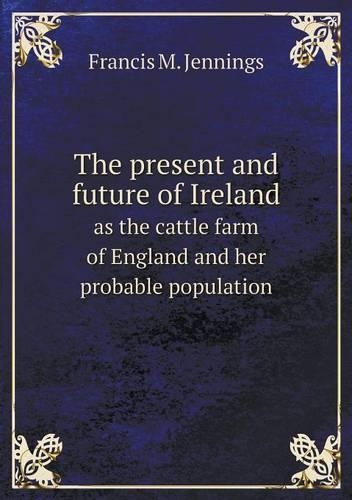The Present and Future of Ireland as the Cattle Farm of England and Her Probable Population: (English)
