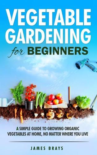 Vegetable Gardening for Beginners: A Simple Guide to Growing Organic Vegetables at Home, No Matter Where You Live.