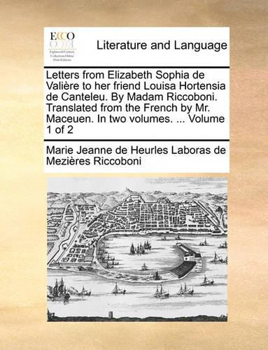 Letters from Elizabeth Sophia de Valire to Her Friend Louisa Hortensia de Canteleu. by Madam Riccoboni. Translated from the French by Mr. Maceuen. in Two Volumes. ... Volume 1 of 2: (English)