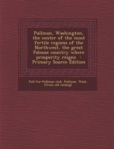 Pullman, Washington, the Center of the Most Fertile Regions of the Northwest, the Great Palouse Country Where Prosperity Reigns - Primary Source Edition: (English)