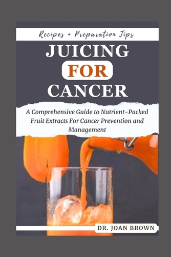 Juicing for Cancer: A Comprehensive Guide to Nutrient-Packed Fruit Extracts For Cancer Prevention and Management