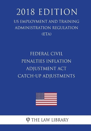 Federal Civil Penalties Inflation Adjustment Act Catch-Up Adjustments (US Employment and Training Administration Regulation) (ETA) (2018 Edition)