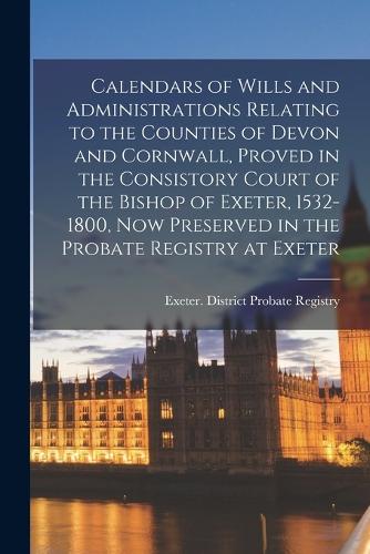 Calendars of Wills and Administrations Relating to the Counties of Devon and Cornwall, Proved in the Consistory Court of the Bishop of Exeter, 1532-1800, now Preserved in the Probate Registry at Exeter