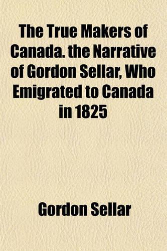 The True Makers of Canada. the Narrative of Gordon Sellar, Who Emigrated to Canada in 1825