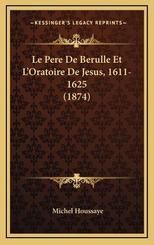 Le Pere De Berulle Et L'Oratoire De Jesus, 1611-1625 (1874)