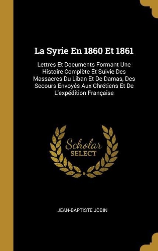 La Syrie En 1860 Et 1861: Lettres Et Documents Formant Une Histoire Complète Et Suivie Des Massacres Du Liban Et De Damas, Des Secours Envoyés Aux Chrétiens Et De L'expéditio