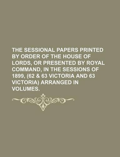 The Sessional Papers Printed by Order of the House of Lords, or Presented by Royal Command, in the Sessions of 1899, (62 & 63 Victoria and 63 Victoria) Arranged in Volumes.
