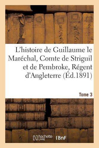 L'Histoire de Guillaume Le Maréchal, Comte de Striguil Et de Pembroke T. 3: Régent d'Angleterre de 1216 À 1219: Poème Français