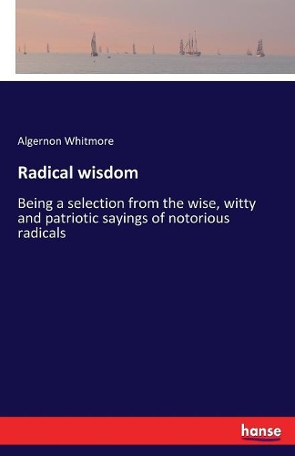 Radical wisdom: Being a selection from the wise, witty and patriotic sayings of notorious radicals