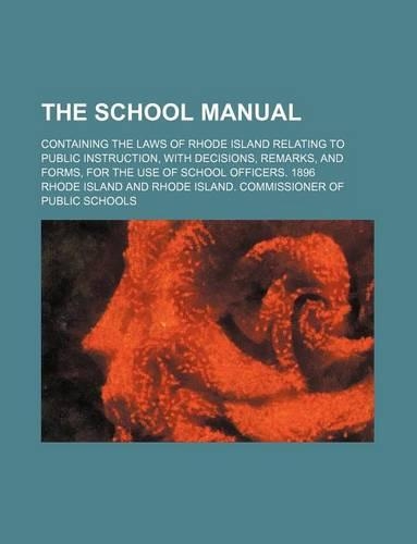 The School Manual; Containing the Laws of Rhode Island Relating to Public Instruction, with Decisions, Remarks, and Forms, for the Use of School Officers. 1896