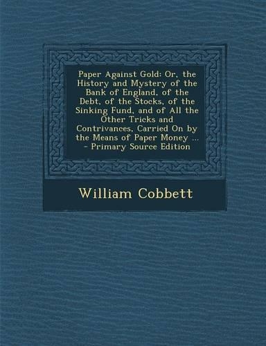 Paper Against Gold: Or, the History and Mystery of the Bank of England, of the Debt, of the Stocks, of the Sinking Fund, and of All the Other Tricks and Contrivances, Carried on by the Means of Paper Money ...