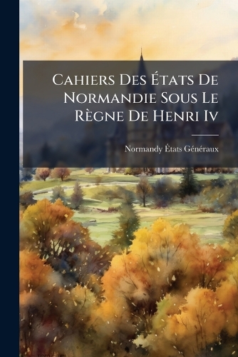 Cahiers Des Ãtats De Normandie Sous Le Règne De Henri Iv