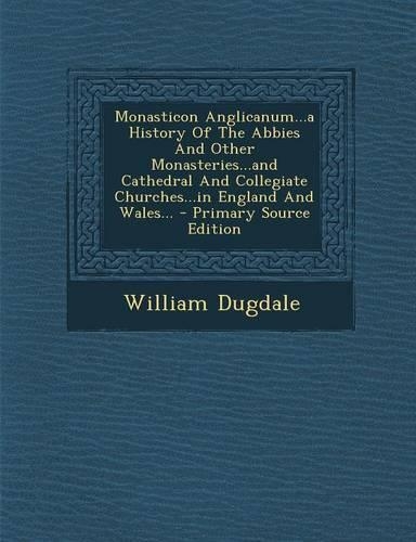 Monasticon Anglicanum...a History of the Abbies and Other Monasteries...and Cathedral and Collegiate Churches...in England and Wales... - Primary Sour