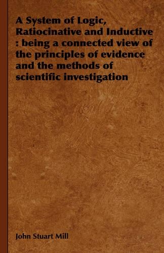 A System of Logic, Ratiocinative and Inductive: Being a Connected View of the Principles of Evidence and the Methods of Scientific Investigation