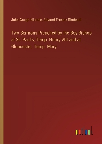 Two Sermons Preached by the Boy Bishop at St. Paul's, Temp. Henry VIII and at Gloucester, Temp. Mary