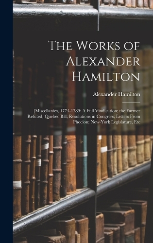 The Works of Alexander Hamilton: [Miscellanies, 1774-1789: A Full Vindication; the Farmer Refuted; Quebec Bill; Resolutions in Congress; Letters From Phocion; New-York Legislature, 