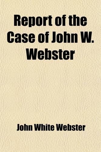 Report of the Case of John W. Webster; Indicted for the Murder of George Parkman Before the Supreme Judicial Court of Massachusetts Including the Hearing on the Petition for a Writ of Error, the Prisoner's Confessional Statements and Application fo