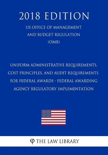 Uniform Administrative Requirements, Cost Principles, and Audit Requirements for Federal Awards - Federal Awarding Agency Regulatory Implementation (Us Office of Management and Budget Regulation) (Omb) (2018 Edition)