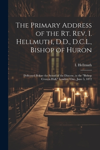The Primary Address of the Rt. Rev. I. Hellmuth, D.D., D.C.L., Bishop of Huron: Delivered Before the Synod of the Diocese, in the "Bishop Cronyn Hall," London, Ont., June 5, 1872