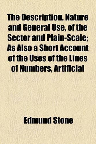 The Description, Nature and General Use, of the Sector and Plain-Scale; As Also a Short Account of the Uses of the Lines of Numbers, Artificial: As Also a Short Account of the Uses of the Lines of Numbers, Artificial Sines and Tangents(English)