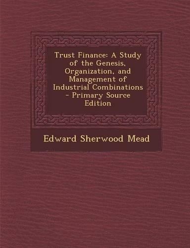 Trust Finance: A Study of the Genesis, Organization, and Management of Industrial Combinations - Primary Source Edition