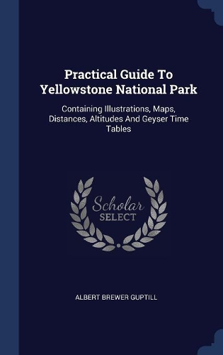 Practical Guide To Yellowstone National Park: Containing Illustrations, Maps, Distances, Altitudes And Geyser Time Tables