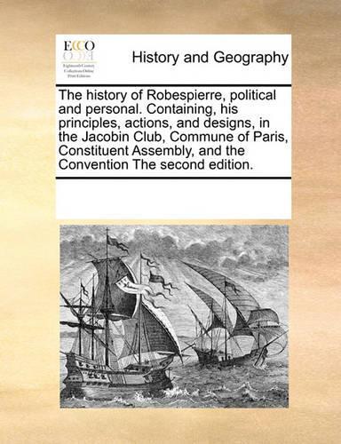 History of Robespierre, Political and Personal. Containing, His Principles, Actions, and Designs, in the Jacobin Club, Commune of Paris, Constituent Assembly, and the Convention the Second Edition.: (English)