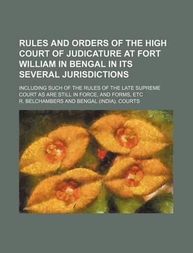 Rules and Orders of the High Court of Judicature at Fort William in Bengal in Its Several Jurisdictions; Including Such of the Rules of the Late Supreme Court as Are Still in Force, and Forms, Etc