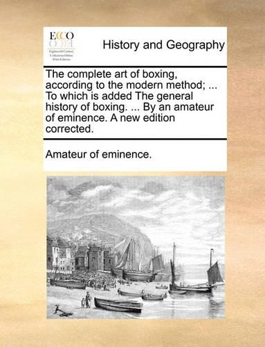 The Complete Art of Boxing, According to the Modern Method; ... to Which Is Added the General History of Boxing. ... by an Amateur of Eminence. a New Edition Corrected.