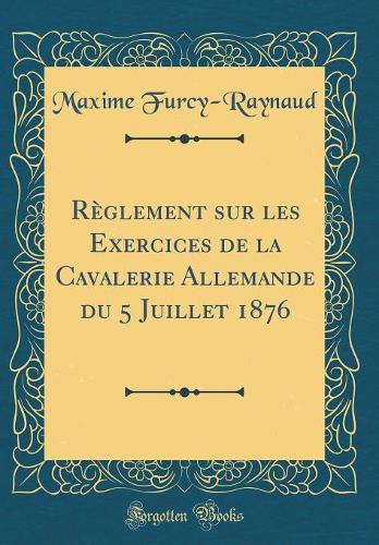 Règlement Sur Les Exercices de la Cavalerie Allemande Du 5 Juillet 1876 (Classic Reprint)