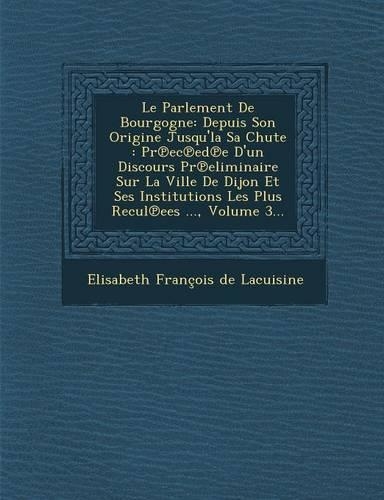 Le Parlement de Bourgogne: Depuis Son Origine Jusqu'la Sa Chute: PR EC Ed E D'Un Discours PR Eliminaire Sur La Ville de Dijon Et Ses Institutions(French)