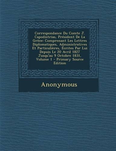 Correspondance Du Comte J. Capodistrias, President de La Grece: Comprenant Les Lettres Diplomatiques, Administratives Et Particulieres, Ecrites Par Lui Depuis Le 20 Avril 1827 Jusqu'au 9 Octobre 1831, Volume 1(French)