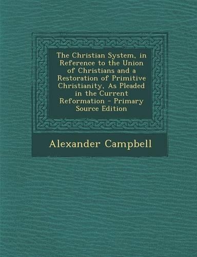 The Christian System, in Reference to the Union of Christians and a Restoration of Primitive Christianity, as Pleaded in the Current Reformation - Primary Source Edition