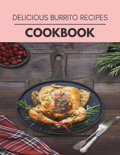 Delicious Burrito Recipes Cookbook: Weekly Plans and Recipes to Lose Weight the Healthy Way, Anyone Can Cook Meal Prep Diet For Staying Healthy And Feeling Good