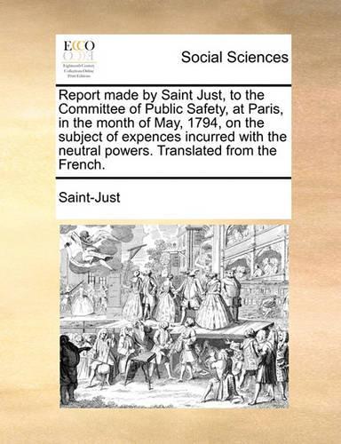 Report Made by Saint Just, to the Committee of Public Safety, at Paris, in the Month of May, 1794, on the Subject of Expences Incurred with the Neutral Powers. Translated from the French.: (English)
