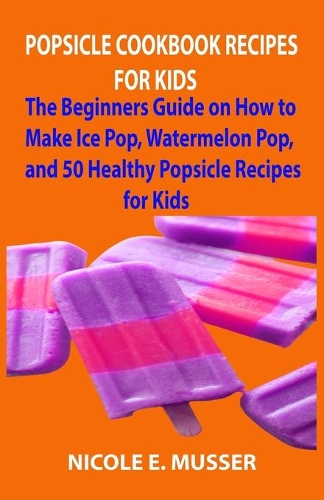 Popsicle Cookbook Recipes for All: The Beginners Guide on Vegan, Ice Pop, Watermelon Pop, and 50 Healthy Popsicle Recipes for Adult and Kids