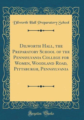 Dilworth Hall, the Preparatory School of the Pennsylvania College for Women, Woodland Road, Pittsburgh, Pennsylvania (Classic Reprint)