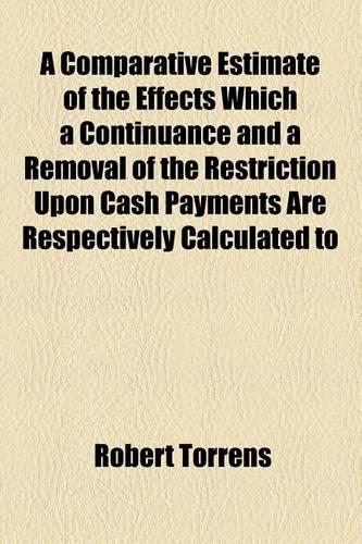 A Comparative Estimate of the Effects Which a Continuance and a Removal of the Restriction Upon Cash Payments Are Respectively Calculated to