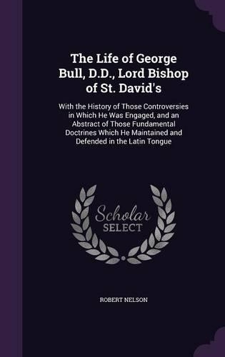 The Life of George Bull, D.D., Lord Bishop of St. David's: With the History of Those Controversies in Which He Was Engaged, and an Abstract of Those Fundamental Doctrines Which He Maintained and Defended in (English)
