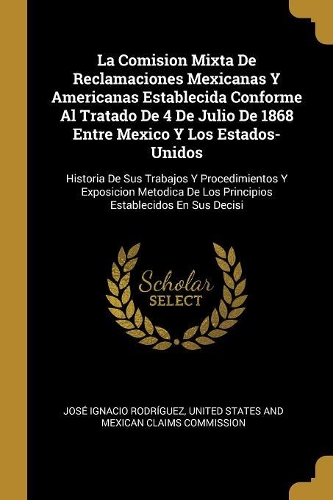 La Comision Mixta De Reclamaciones Mexicanas Y Americanas Establecida Conforme Al Tratado De 4 De Julio De 1868 Entre Mexico Y Los Estados-Unidos: Historia De Sus Trabajos Y Procedimientos Y Exposicion Metodica De Los Principios Establecidos En Sus Decisi